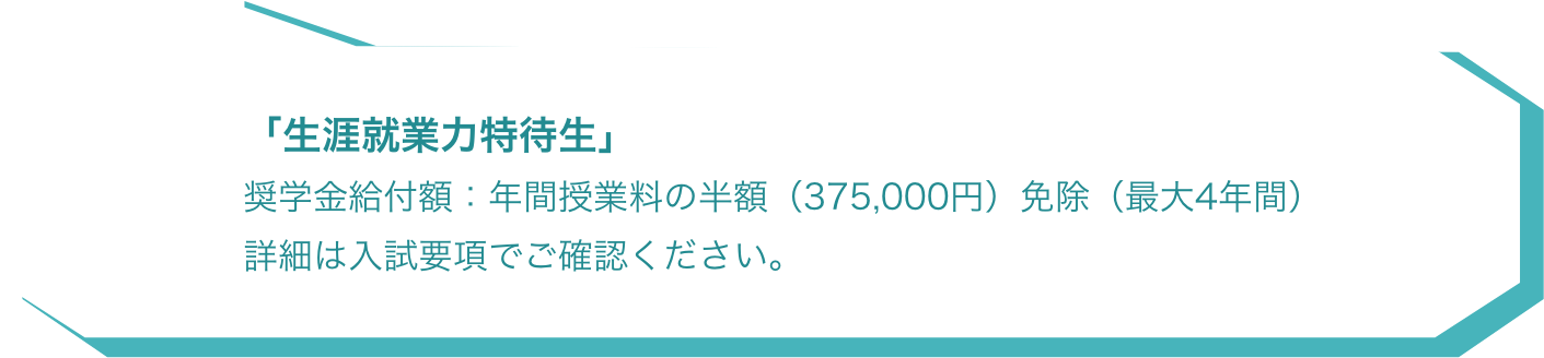 「生涯就業力特待生」 奨学金給付額：年間授業料の半額（375,000円）免除（最大4年間）詳細は入試要項でご確認ください。