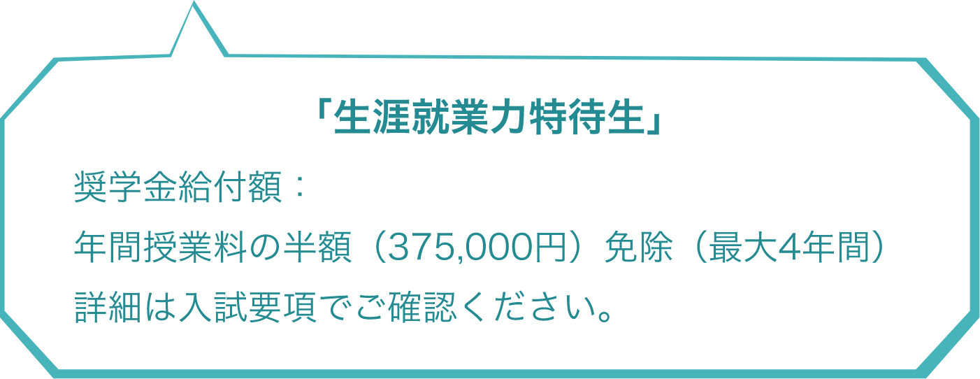 「生涯就業力特待生」 奨学金給付額：年間授業料の半額（375,000円）免除（最大4年間）詳細は入試要項でご確認ください。