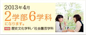 2013年4月 2学部6学科になります。歴史文化学科／社会園芸学科